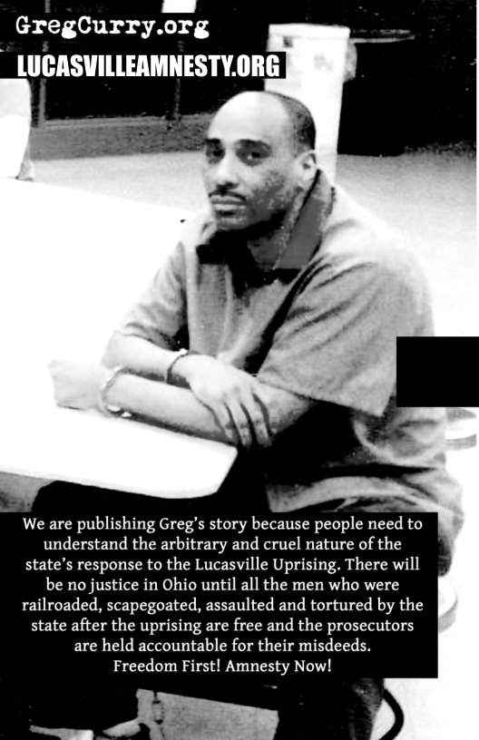 GreglCurry.org  We are publishing Greg’s story because people need to understand the arbitrary and cruel nature of the state’s response to the Lucasville Uprising. There will be no justice in Ohio until all the men who were railroaded, scapegoated, assaulted and tortured by the state after the uprising are free and the prosecutors are held accountable for their misdeeds. Freedom First! Amnesty Now!  